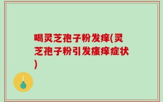 喝灵芝孢子粉发痒(灵芝孢子粉引发瘙痒症状)