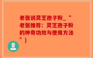 老张说灵芝孢子粉_“老张推荐：灵芝孢子粉的神奇功效与使用方法”)