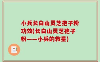小兵长白山灵芝孢子粉功效(长白山灵芝孢子粉——小兵的救星)