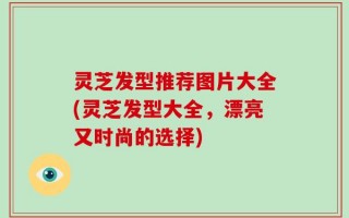 灵芝发型推荐图片大全(灵芝发型大全，漂亮又时尚的选择)