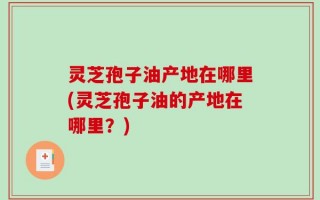 灵芝孢子油产地在哪里(灵芝孢子油的产地在哪里？)