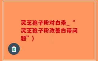 灵芝孢子粉对白带_“灵芝孢子粉改善白带问题”)