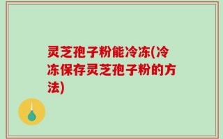 灵芝孢子粉能冷冻(冷冻保存灵芝孢子粉的方法)