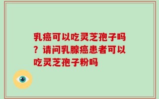 乳癌可以吃灵芝孢子吗？请问乳腺癌患者可以吃灵芝孢子粉吗