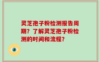 灵芝孢子粉检测报告周期？了解灵芝孢子粉检测的时间和流程？