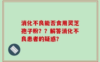 消化不良能否食用灵芝孢子粉？？解答消化不良患者的疑惑？