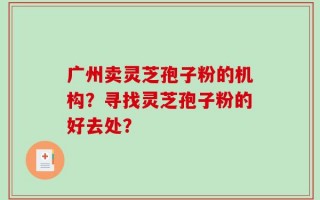 广州卖灵芝孢子粉的机构？寻找灵芝孢子粉的好去处？