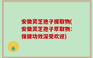 安徽灵芝孢子提取物(安徽灵芝孢子萃取物：保健功效深受欢迎)