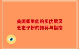 美国哪里能购买优质灵芝孢子粉的推荐与指南