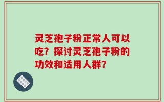 灵芝孢子粉正常人可以吃？探讨灵芝孢子粉的功效和适用人群？