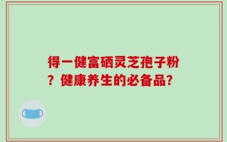 得一健富硒灵芝孢子粉？健康养生的必备品？