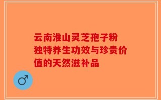 云南淮山灵芝孢子粉 独特养生功效与珍贵价值的天然滋补品