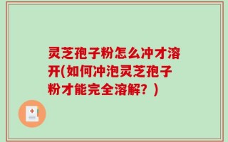 灵芝孢子粉怎么冲才溶开(如何冲泡灵芝孢子粉才能完全溶解？)