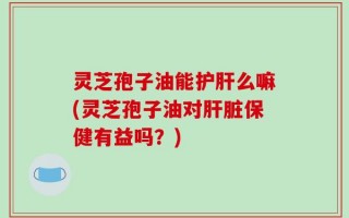 灵芝孢子油能护肝么嘛(灵芝孢子油对肝脏保健有益吗？)