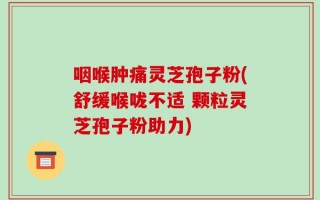 咽喉肿痛灵芝孢子粉(舒缓喉咙不适 颗粒灵芝孢子粉助力)