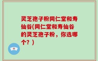 灵芝孢子粉同仁堂和寿仙谷(同仁堂和寿仙谷的灵芝孢子粉，你选哪个？)