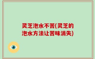 灵芝泡水不苦(灵芝的泡水方法让苦味消失)
