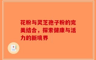 花粉与灵芝孢子粉的完美结合，探索健康与活力的新境界
