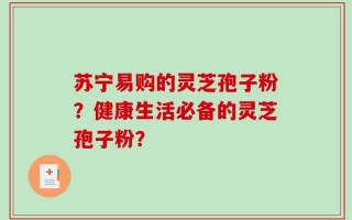 苏宁易购的灵芝孢子粉？健康生活必备的灵芝孢子粉？