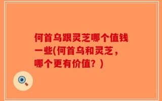 何首乌跟灵芝哪个值钱一些(何首乌和灵芝，哪个更有价值？)