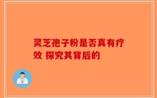 灵芝孢子粉是否真有疗效 探究其背后的