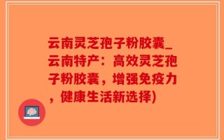 云南灵芝孢子粉胶囊_云南特产：高效灵芝孢子粉胶囊，增强免疫力，健康生活新选择)