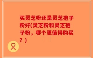 买灵芝粉还是灵芝孢子粉好(灵芝粉和灵芝孢子粉，哪个更值得购买？)