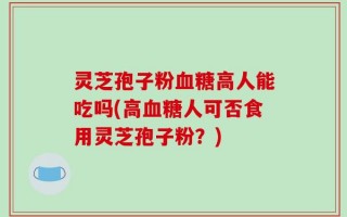 灵芝孢子粉血糖高人能吃吗(高血糖人可否食用灵芝孢子粉？)