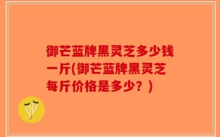 御芒蓝牌黑灵芝多少钱一斤(御芒蓝牌黑灵芝每斤价格是多少？)