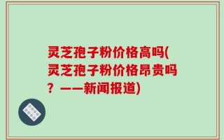 灵芝孢子粉价格高吗(灵芝孢子粉价格昂贵吗？——新闻报道)
