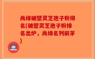 尚绿破壁灵芝孢子粉排名(破壁灵芝孢子粉排名出炉，尚绿名列前茅)