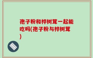 孢子粉和桦树茸一起能吃吗(孢子粉与桦树茸)