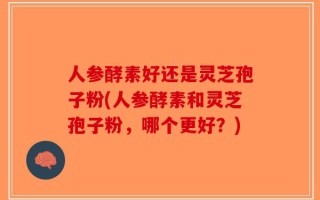 人参酵素好还是灵芝孢子粉(人参酵素和灵芝孢子粉，哪个更好？)