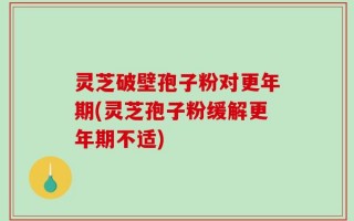 灵芝破壁孢子粉对更年期(灵芝孢子粉缓解更年期不适)
