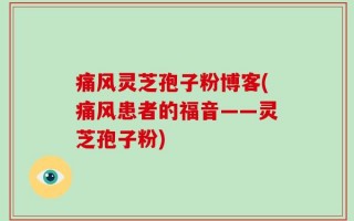 痛风灵芝孢子粉博客(痛风患者的福音——灵芝孢子粉)