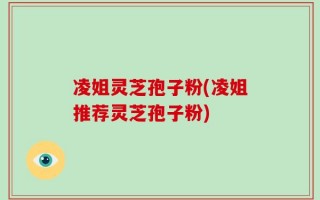 凌姐灵芝孢子粉(凌姐推荐灵芝孢子粉)