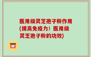 医用级灵芝孢子粉作用(提高免疫力！医用级灵芝孢子粉的功效)
