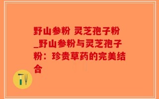 野山参粉 灵芝孢子粉_野山参粉与灵芝孢子粉：珍贵草药的完美结合