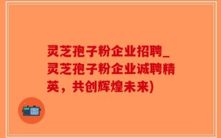 灵芝孢子粉企业招聘_灵芝孢子粉企业诚聘精英，共创辉煌未来)