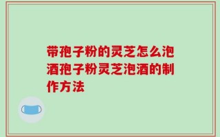带孢子粉的灵芝怎么泡酒孢子粉灵芝泡酒的制作方法