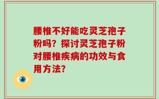 腰椎不好能吃灵芝孢子粉吗？探讨灵芝孢子粉对腰椎疾病的功效与食用方法？