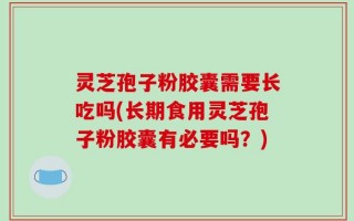灵芝孢子粉胶囊需要长吃吗(长期食用灵芝孢子粉胶囊有必要吗？)