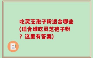 吃灵芝孢子粉适合哪些(适合谁吃灵芝孢子粉？这里有答案)