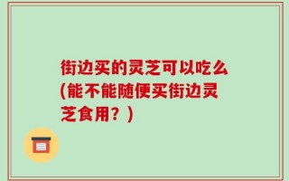 街边买的灵芝可以吃么(能不能随便买街边灵芝食用？)