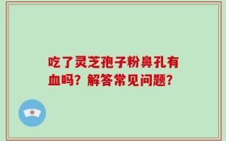 吃了灵芝孢子粉鼻孔有血吗？解答常见问题？