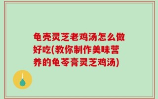 龟壳灵芝老鸡汤怎么做好吃(教你制作美味营养的龟苓膏灵芝鸡汤)