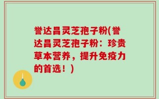 誉达昌灵芝孢子粉(誉达昌灵芝孢子粉：珍贵草本营养，提升免疫力的首选！)