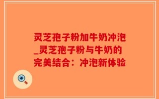 灵芝孢子粉加牛奶冲泡_灵芝孢子粉与牛奶的完美结合：冲泡新体验