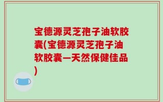 宝德源灵芝孢子油软胶囊(宝德源灵芝孢子油软胶囊—天然保健佳品)