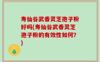 寿仙谷武香灵芝孢子粉好吗(寿仙谷武香灵芝孢子粉的有效性如何？)
